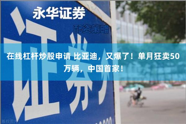 在线杠杆炒股申请 比亚迪，又爆了！单月狂卖50万辆，中国首家！