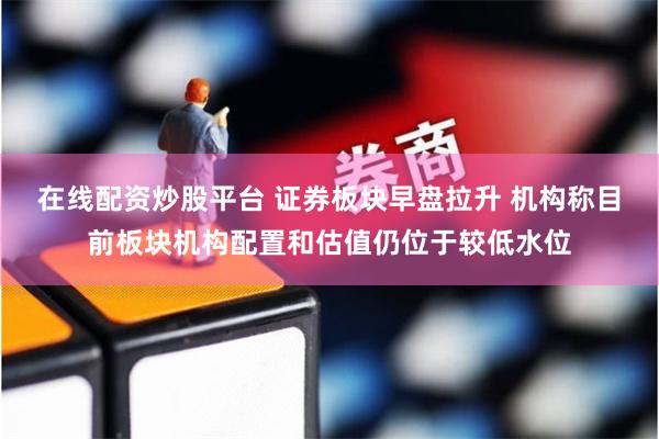 在线配资炒股平台 证券板块早盘拉升 机构称目前板块机构配置和估值仍位于较低水位