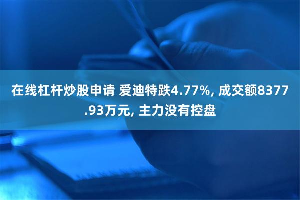 在线杠杆炒股申请 爱迪特跌4.77%, 成交额8377.93万元, 主力没有控盘