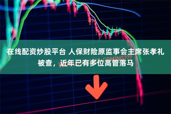 在线配资炒股平台 人保财险原监事会主席张孝礼被查，近年已有多位高管落马