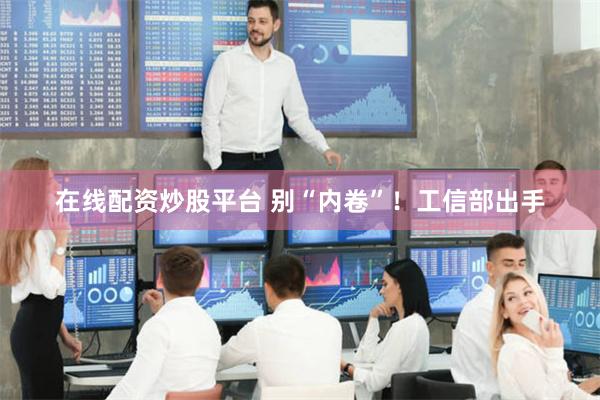 在线配资炒股平台 别“内卷”！工信部出手