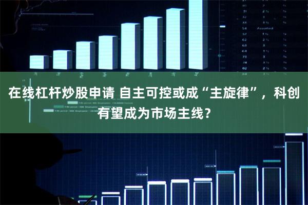 在线杠杆炒股申请 自主可控或成“主旋律”，科创有望成为市场主线？