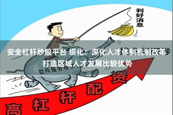 安全杠杆炒股平台 绥化：深化人才体制机制改革 打造区域人才发展比较优势