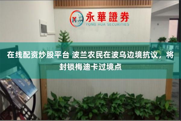 在线配资炒股平台 波兰农民在波乌边境抗议，将封锁梅迪卡过境点