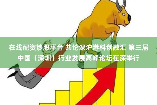 在线配资炒股平台 共论深沪港科创融汇 第三届中国（深圳）行业发展高峰论坛在深举行