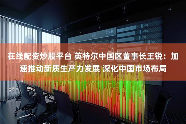 在线配资炒股平台 英特尔中国区董事长王锐：加速推动新质生产力发展 深化中国市场布局