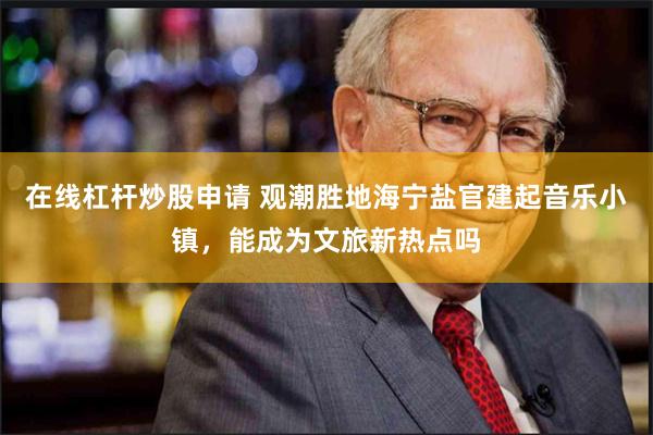 在线杠杆炒股申请 观潮胜地海宁盐官建起音乐小镇，能成为文旅新热点吗