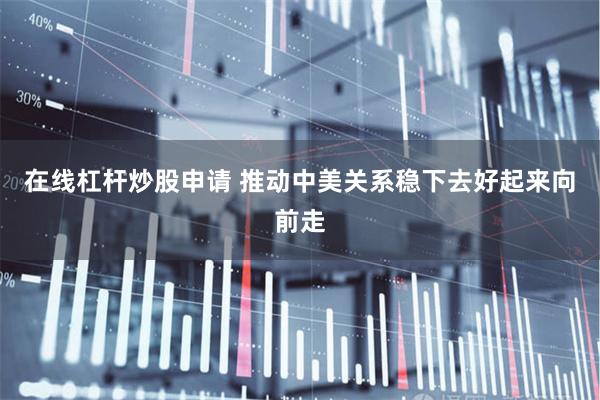 在线杠杆炒股申请 推动中美关系稳下去好起来向前走