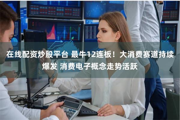 在线配资炒股平台 最牛12连板！大消费赛道持续爆发 消费电子概念走势活跃