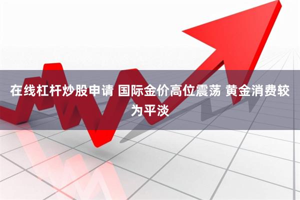 在线杠杆炒股申请 国际金价高位震荡 黄金消费较为平淡
