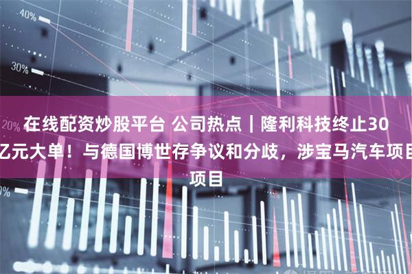 在线配资炒股平台 公司热点｜隆利科技终止30亿元大单！与德国博世存争议和分歧，涉宝马汽车项目