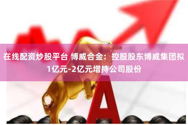 在线配资炒股平台 博威合金：控股股东博威集团拟1亿元-2亿元增持公司股份