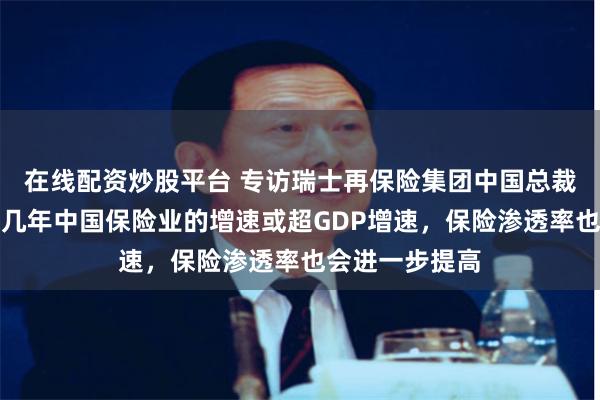 在线配资炒股平台 专访瑞士再保险集团中国总裁尚卓博：未来几年中国保险业的增速或超GDP增速，保险渗透率也会进一步提高