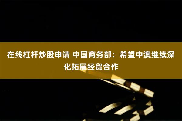 在线杠杆炒股申请 中国商务部：希望中澳继续深化拓展经贸合作