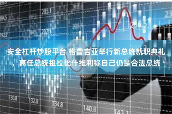 安全杠杆炒股平台 格鲁吉亚举行新总统就职典礼，离任总统祖拉比什维利称自己仍是合法总统