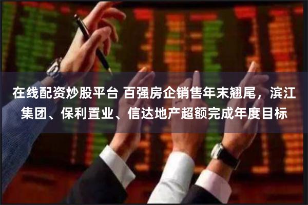 在线配资炒股平台 百强房企销售年末翘尾，滨江集团、保利置业、信达地产超额完成年度目标