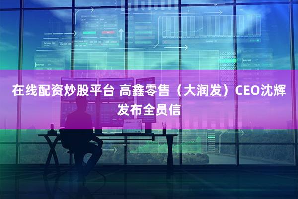 在线配资炒股平台 高鑫零售（大润发）CEO沈辉发布全员信
