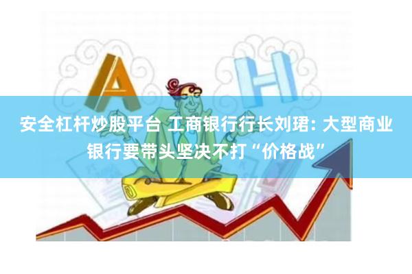 安全杠杆炒股平台 工商银行行长刘珺: 大型商业银行要带头坚决不打“价格战”