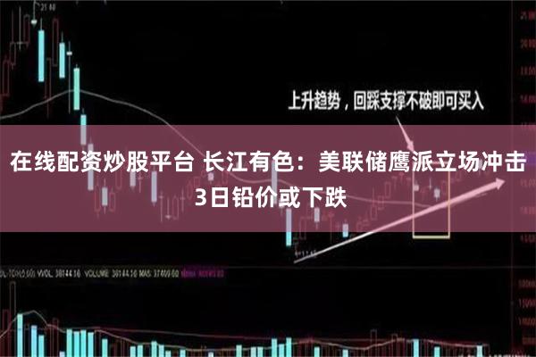 在线配资炒股平台 长江有色：美联储鹰派立场冲击 3日铅价或下跌