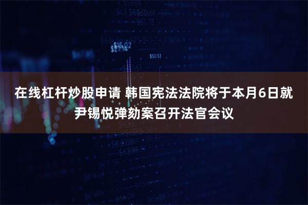 在线杠杆炒股申请 韩国宪法法院将于本月6日就尹锡悦弹劾案召开法官会议