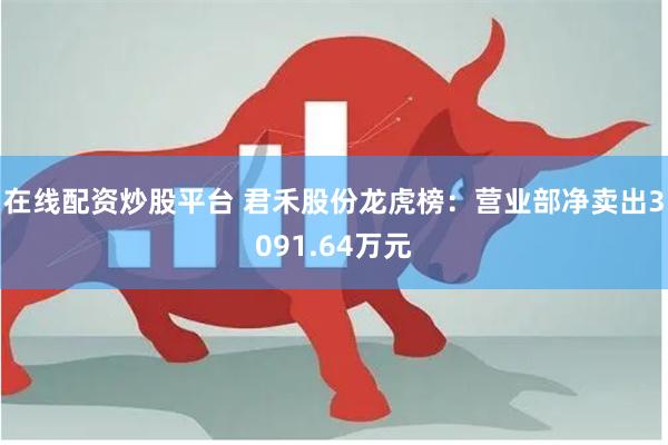 在线配资炒股平台 君禾股份龙虎榜：营业部净卖出3091.64万元