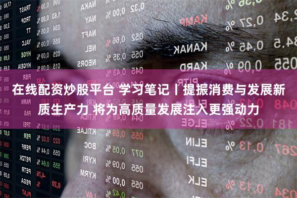 在线配资炒股平台 学习笔记丨提振消费与发展新质生产力 将为高质量发展注入更强动力