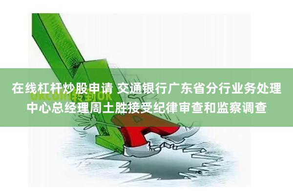 在线杠杆炒股申请 交通银行广东省分行业务处理中心总经理周土胜接受纪律审查和监察调查