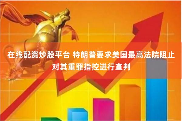 在线配资炒股平台 特朗普要求美国最高法院阻止对其重罪指控进行宣判
