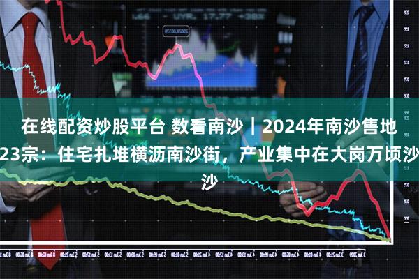 在线配资炒股平台 数看南沙｜2024年南沙售地23宗：住宅扎堆横沥南沙街，产业集中在大岗万顷沙