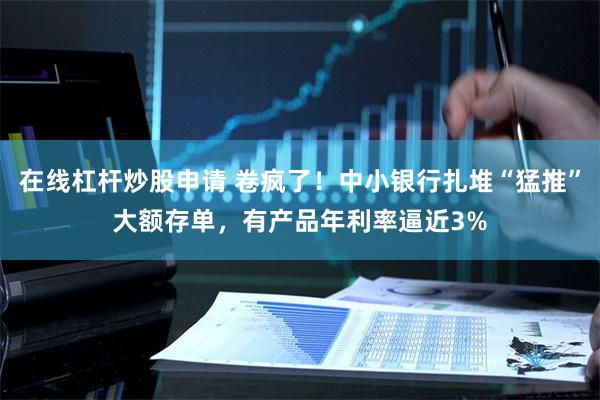 在线杠杆炒股申请 卷疯了！中小银行扎堆“猛推”大额存单，有产品年利率逼近3%