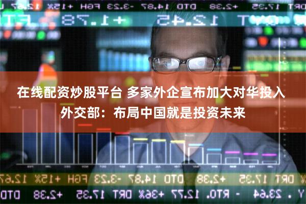 在线配资炒股平台 多家外企宣布加大对华投入 外交部：布局中国就是投资未来