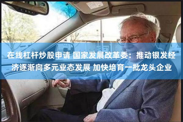 在线杠杆炒股申请 国家发展改革委：推动银发经济逐渐向多元业态发展 加快培育一批龙头企业