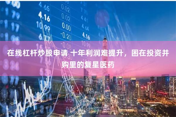 在线杠杆炒股申请 十年利润难提升，困在投资并购里的复星医药