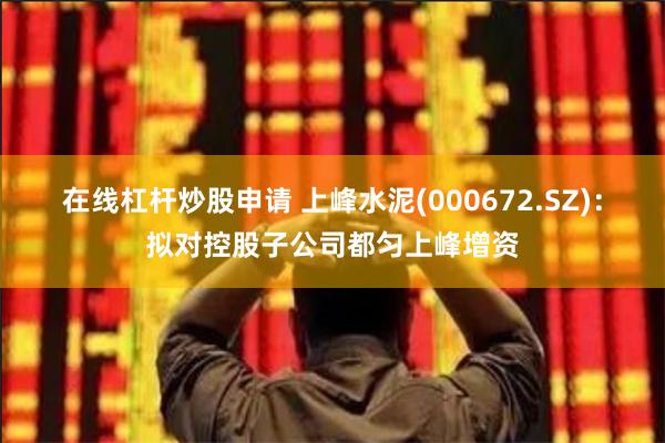 在线杠杆炒股申请 上峰水泥(000672.SZ)：拟对控股子公司都匀上峰增资