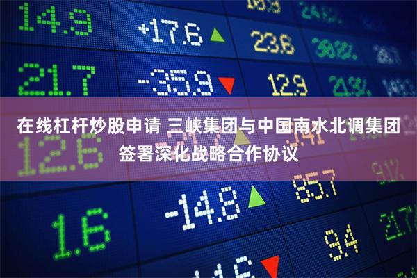 在线杠杆炒股申请 三峡集团与中国南水北调集团签署深化战略合作协议