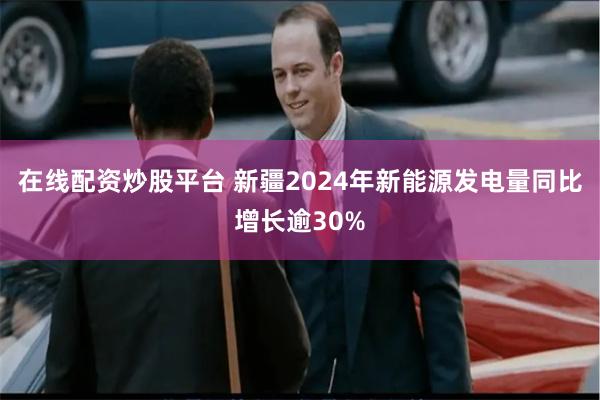 在线配资炒股平台 新疆2024年新能源发电量同比增长逾30%