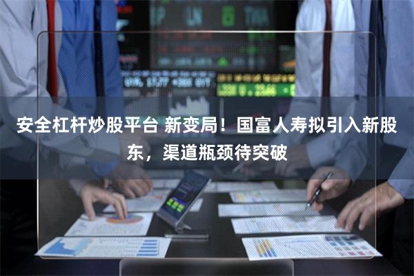 安全杠杆炒股平台 新变局！国富人寿拟引入新股东，渠道瓶颈待突破