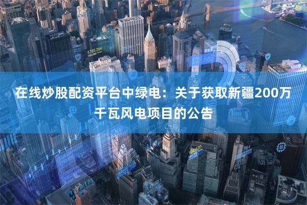在线炒股配资平台中绿电：关于获取新疆200万千瓦风电项目的公告