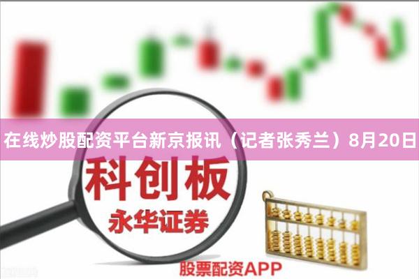 在线炒股配资平台新京报讯（记者张秀兰）8月20日