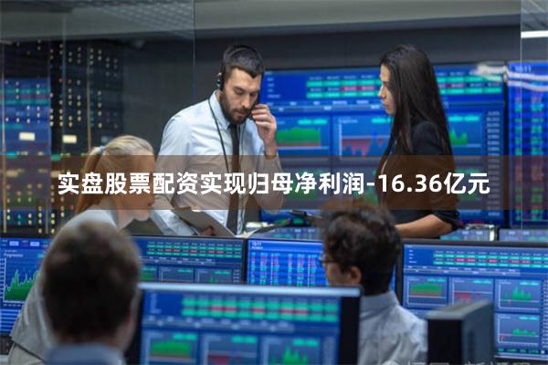 实盘股票配资实现归母净利润-16.36亿元