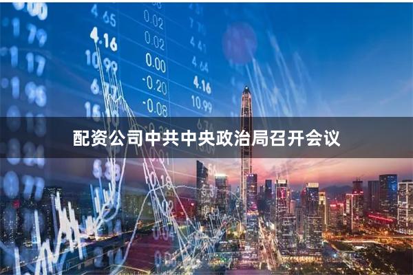 配资公司中共中央政治局召开会议
