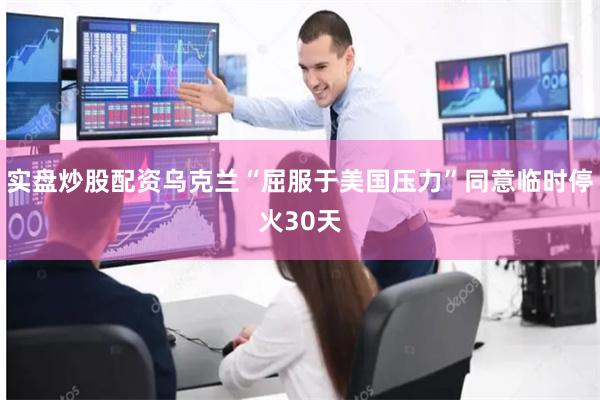 实盘炒股配资乌克兰“屈服于美国压力”同意临时停火30天