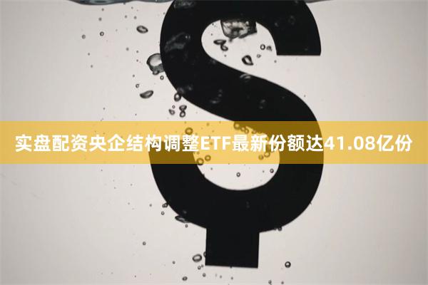 实盘配资央企结构调整ETF最新份额达41.08亿份