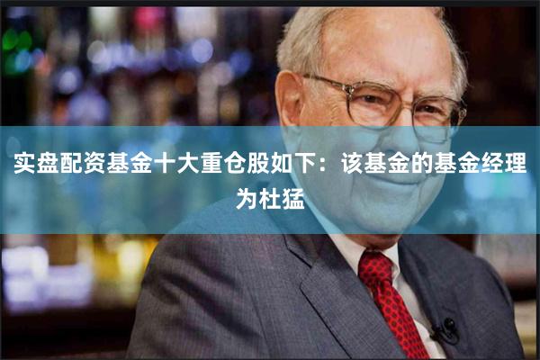 实盘配资基金十大重仓股如下：该基金的基金经理为杜猛
