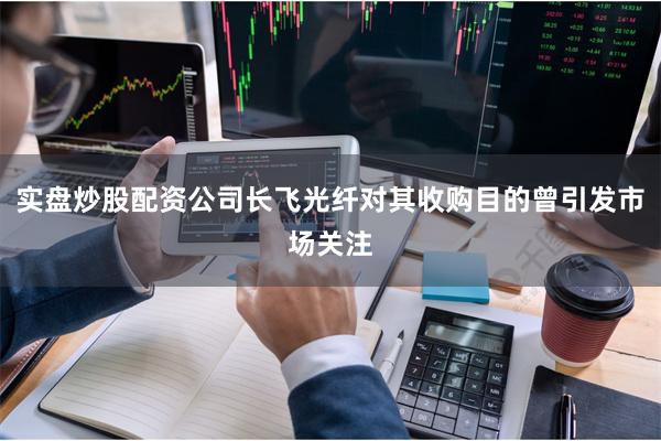 实盘炒股配资公司长飞光纤对其收购目的曾引发市场关注